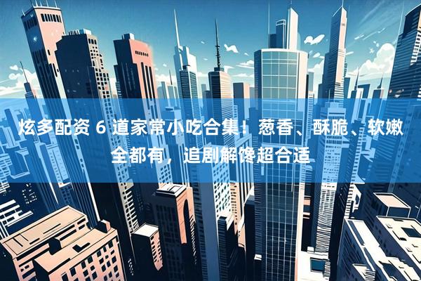 炫多配资 6 道家常小吃合集！葱香、酥脆、软嫩全都有，追剧解馋超合适
