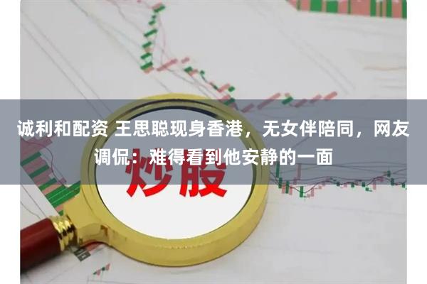 诚利和配资 王思聪现身香港，无女伴陪同，网友调侃：难得看到他安静的一面