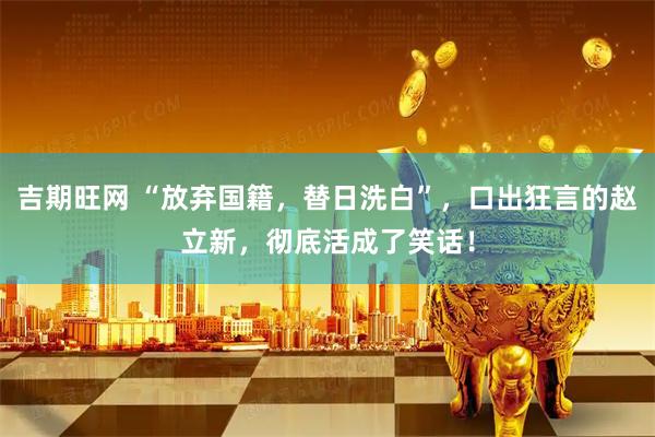 吉期旺网 “放弃国籍，替日洗白”，口出狂言的赵立新，彻底活成了笑话！