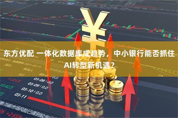 东方优配 一体化数据库成趋势，中小银行能否抓住AI转型新机遇？