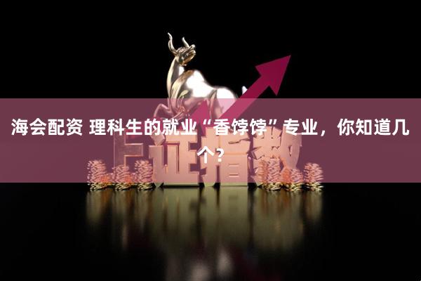 海会配资 理科生的就业“香饽饽”专业，你知道几个？