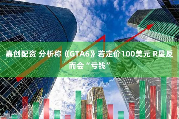嘉创配资 分析称《GTA6》若定价100美元 R星反而会“亏钱”