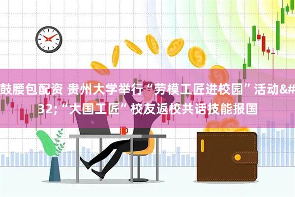 鼓腰包配资 贵州大学举行“劳模工匠进校园”活动 “大国工匠”校友返校共话技能报国