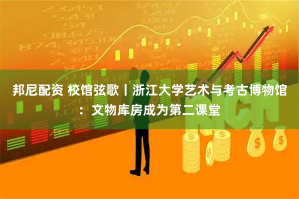 邦尼配资 校馆弦歌丨浙江大学艺术与考古博物馆：文物库房成为第二课堂