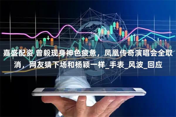 嘉盛配资 曾毅现身神色疲惫，凤凰传奇演唱会全取消，网友猜下场和杨颖一样_手表_风波_回应