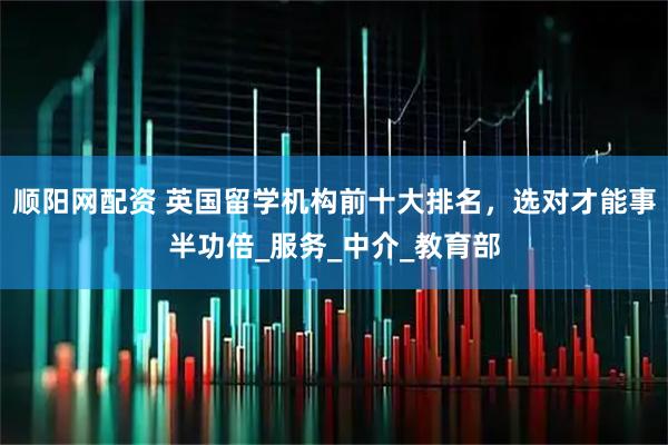 顺阳网配资 英国留学机构前十大排名，选对才能事半功倍_服务_中介_教育部