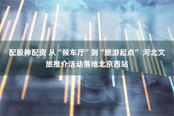 配股神配资 从“候车厅”到“旅游起点” 河北文旅推介活动落地北京西站