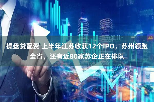 操盘贷配资 上半年江苏收获12个IPO，苏州领跑全省，还有近80家苏企正在排队