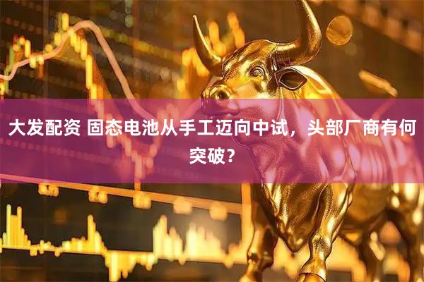 大发配资 固态电池从手工迈向中试，头部厂商有何突破？