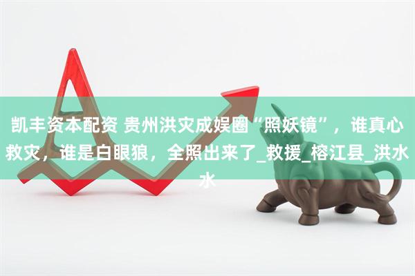凯丰资本配资 贵州洪灾成娱圈“照妖镜”，谁真心救灾，谁是白眼狼，全照出来了_救援_榕江县_洪水