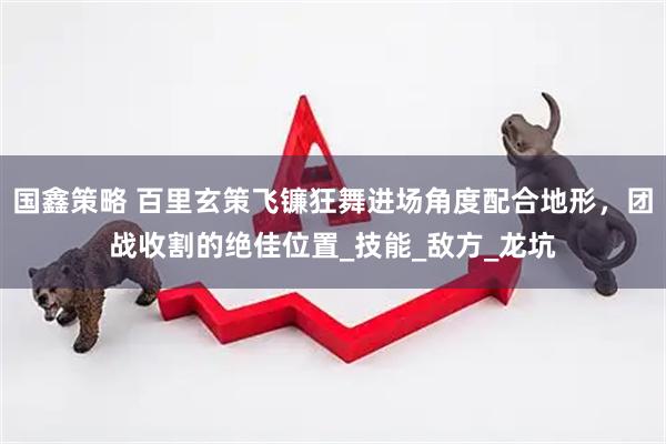 国鑫策略 百里玄策飞镰狂舞进场角度配合地形，团战收割的绝佳位置_技能_敌方_龙坑