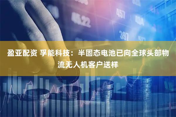 盈亚配资 孚能科技：半固态电池已向全球头部物流无人机客户送样