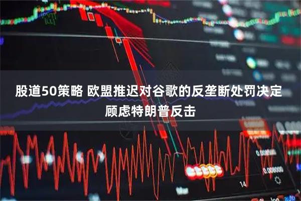 股道50策略 欧盟推迟对谷歌的反垄断处罚决定 顾虑特朗普反击