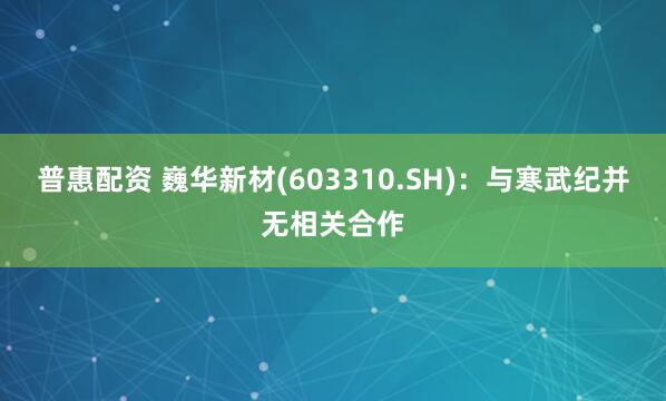 普惠配资 巍华新材(603310.SH)：与寒武纪并无相关合作