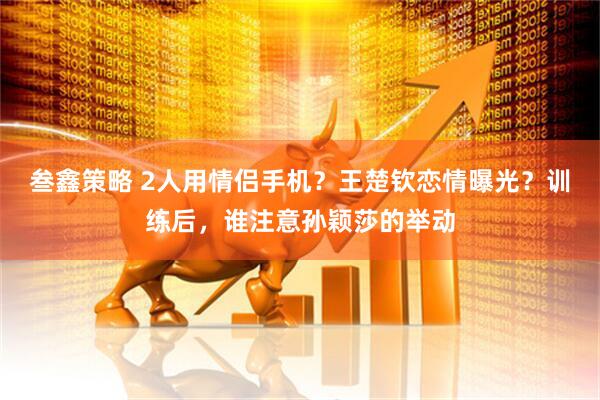 叁鑫策略 2人用情侣手机？王楚钦恋情曝光？训练后，谁注意孙颖莎的举动