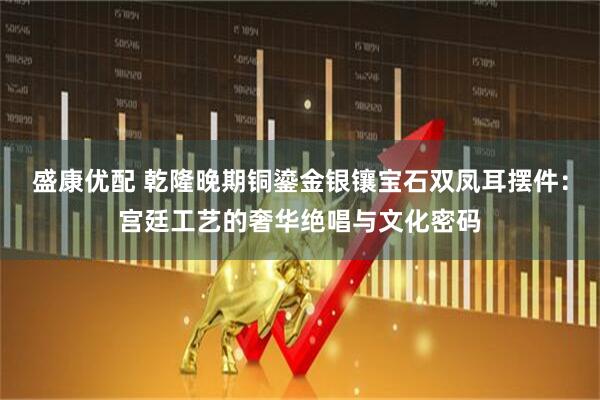 盛康优配 乾隆晚期铜鎏金银镶宝石双凤耳摆件：宫廷工艺的奢华绝唱与文化密码