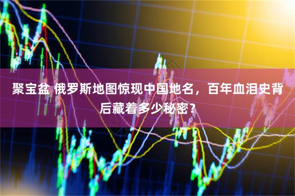 聚宝盆 俄罗斯地图惊现中国地名，百年血泪史背后藏着多少秘密？