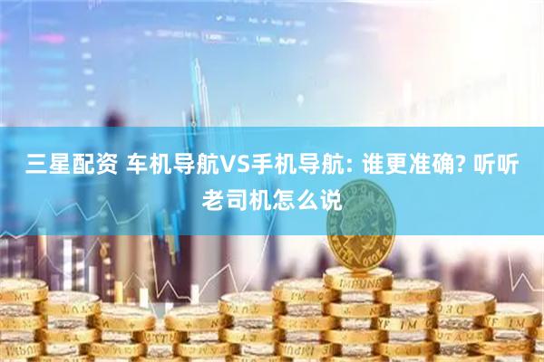 三星配资 车机导航VS手机导航: 谁更准确? 听听老司机怎么说