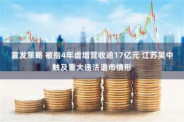 宣发策略 被指4年虚增营收逾17亿元 江苏吴中触及重大违法退市情形