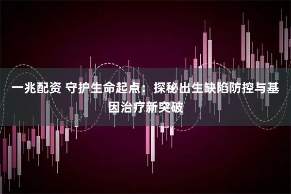一兆配资 守护生命起点：探秘出生缺陷防控与基因治疗新突破