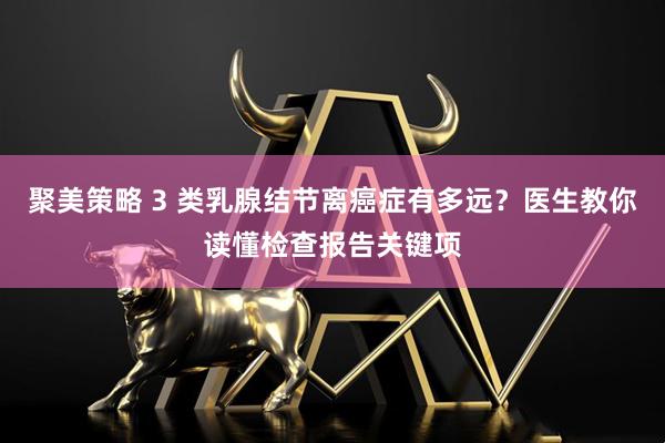 聚美策略 3 类乳腺结节离癌症有多远？医生教你读懂检查报告关键项