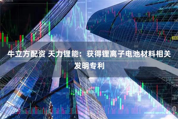 牛立方配资 天力锂能：获得锂离子电池材料相关发明专利
