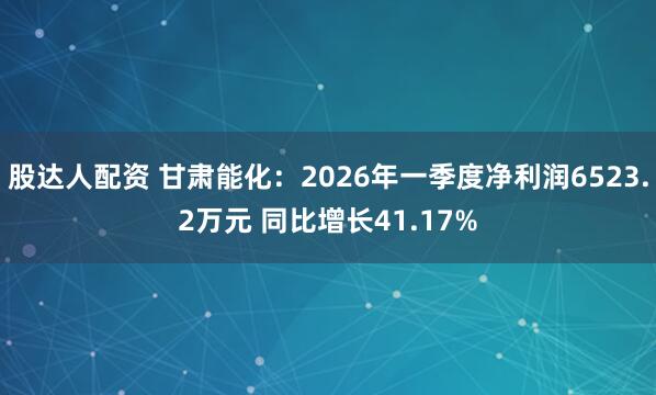 股达人配资 甘肃能化：2026年一季度净利润6523.2万元 同比增长41.17%